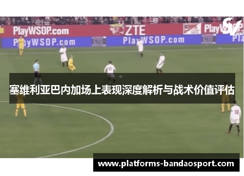 塞维利亚巴内加场上表现深度解析与战术价值评估