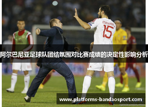 阿尔巴尼亚足球队团结氛围对比赛成绩的决定性影响分析