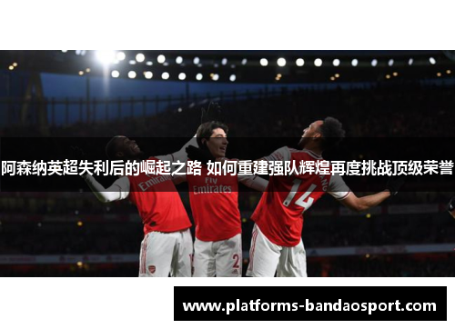 阿森纳英超失利后的崛起之路 如何重建强队辉煌再度挑战顶级荣誉