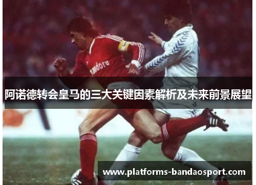阿诺德转会皇马的三大关键因素解析及未来前景展望