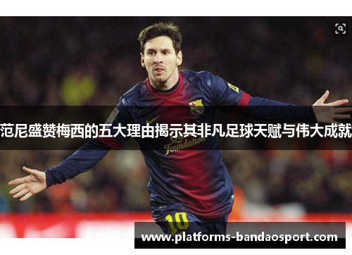 范尼盛赞梅西的五大理由揭示其非凡足球天赋与伟大成就