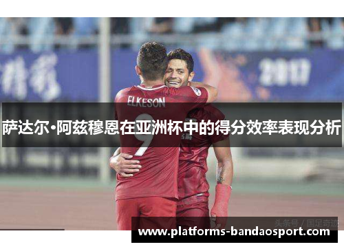 萨达尔·阿兹穆恩在亚洲杯中的得分效率表现分析