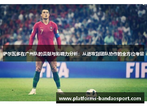 萨尔瓦多在广州队的贡献与影响力分析：从进攻到团队协作的全方位考量