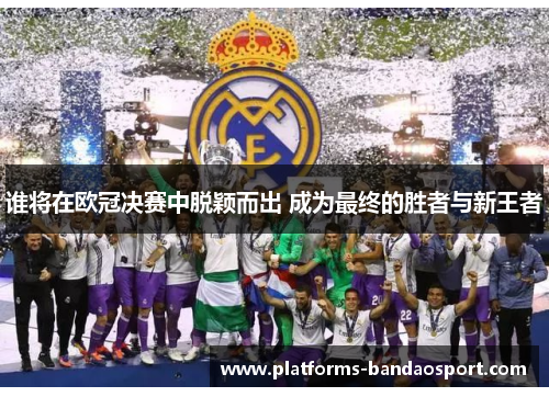 谁将在欧冠决赛中脱颖而出 成为最终的胜者与新王者