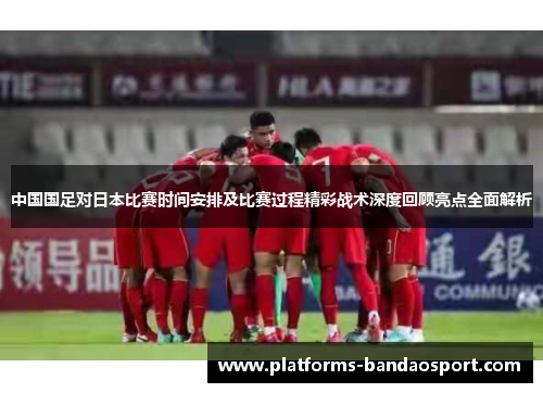 中国国足对日本比赛时间安排及比赛过程精彩战术深度回顾亮点全面解析