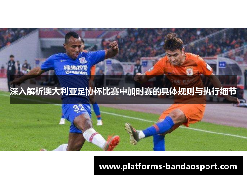 深入解析澳大利亚足协杯比赛中加时赛的具体规则与执行细节