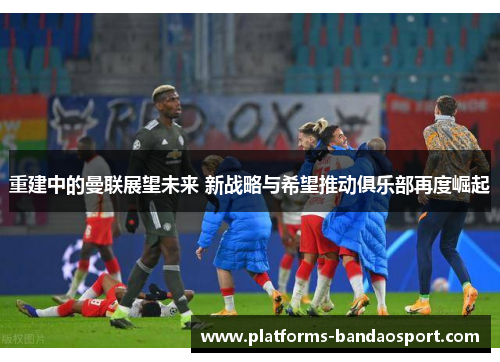 重建中的曼联展望未来 新战略与希望推动俱乐部再度崛起