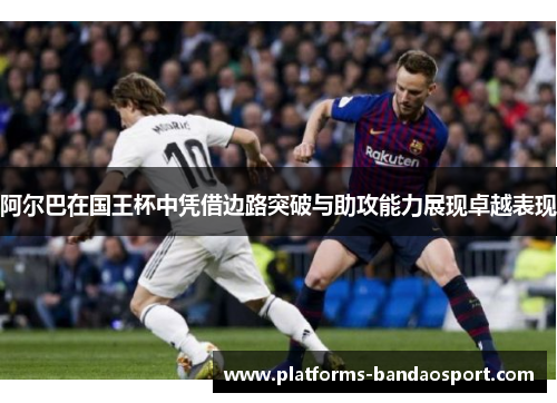 阿尔巴在国王杯中凭借边路突破与助攻能力展现卓越表现