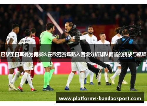 巴黎圣日耳曼为何屡次在欧冠赛场陷入困境分析球队面临的挑战与瓶颈