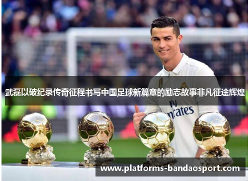 武磊以破纪录传奇征程书写中国足球新篇章的励志故事非凡征途辉煌